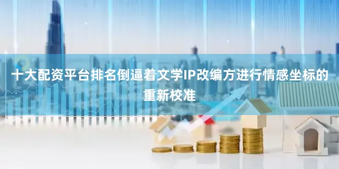十大配资平台排名倒逼着文学IP改编方进行情感坐标的重新校准