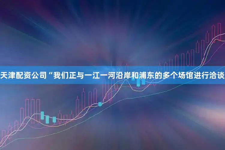 天津配资公司“我们正与一江一河沿岸和浦东的多个场馆进行洽谈