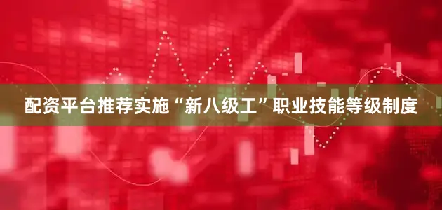 配资平台推荐实施“新八级工”职业技能等级制度