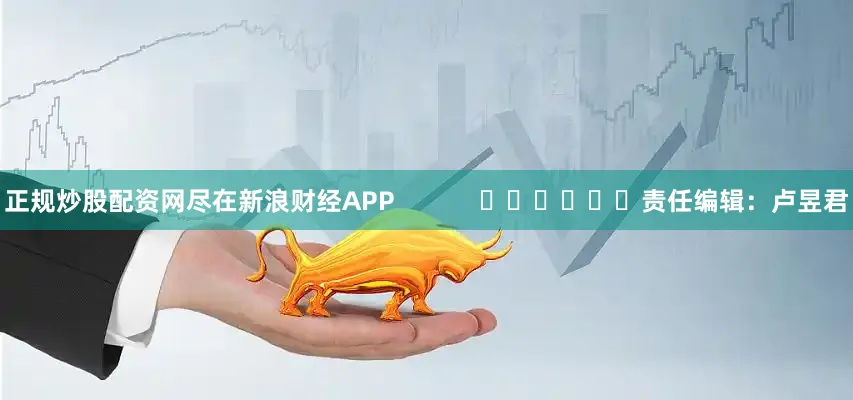 正规炒股配资网尽在新浪财经APP            						责任编辑：卢昱君
