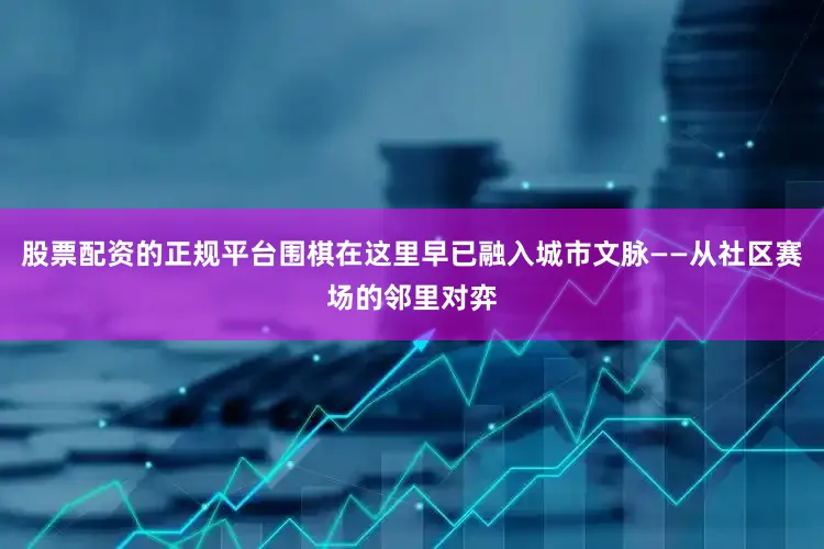 股票配资的正规平台围棋在这里早已融入城市文脉——从社区赛场的邻里对弈