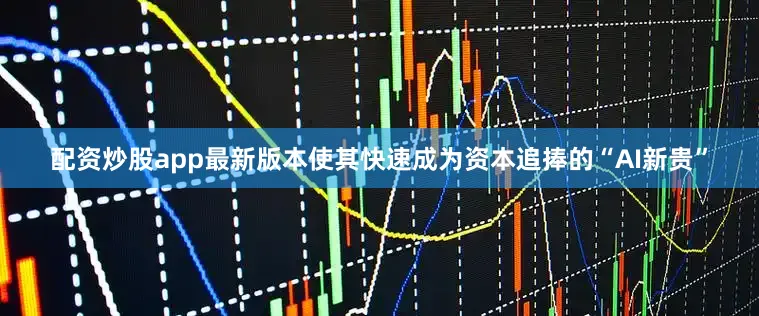 配资炒股app最新版本使其快速成为资本追捧的“AI新贵”