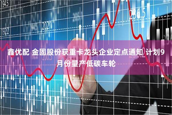 鑫优配 金固股份获重卡龙头企业定点通知 计划9月份量产低碳车轮