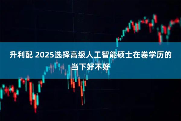 升利配 2025选择高级人工智能硕士在卷学历的当下好不好