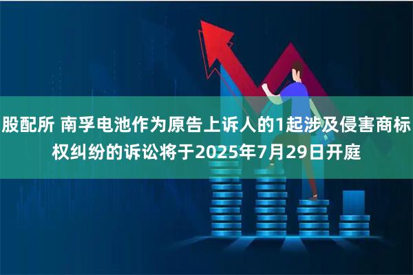 股配所 南孚电池作为原告上诉人的1起涉及侵害商标权纠纷的诉讼将于2025年7月29日开庭