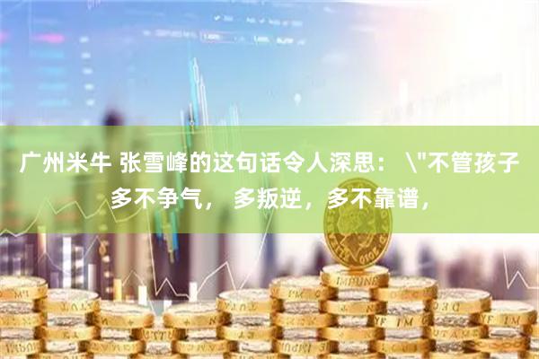 广州米牛 张雪峰的这句话令人深思： ＂不管孩子多不争气， 多叛逆，多不靠谱，