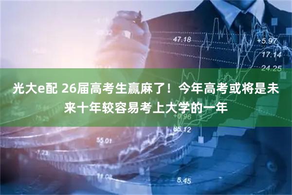 光大e配 26届高考生赢麻了！今年高考或将是未来十年较容易考上大学的一年