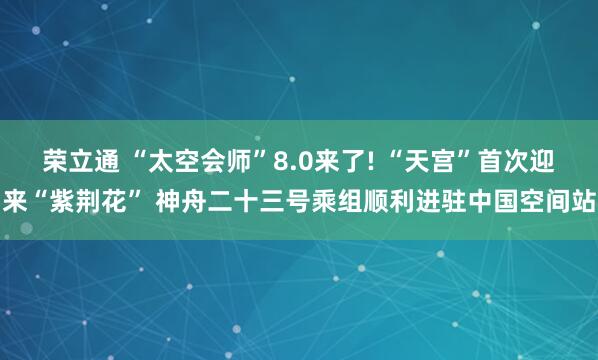 荣立通 “太空会师”8.0来了! “天宫”首次迎来“紫荆花” 神舟二十三号乘组顺利进驻中国空间站