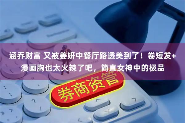 涵乔财富 又被姜妍中餐厅路透美到了！卷短发+漫画胸也太火辣了吧，简直女神中的极品