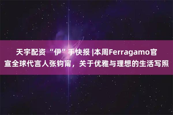 天宇配资 “伊”手快报 |本周Ferragamo官宣全球代言人张钧甯，关于优雅与理想的生活写照
