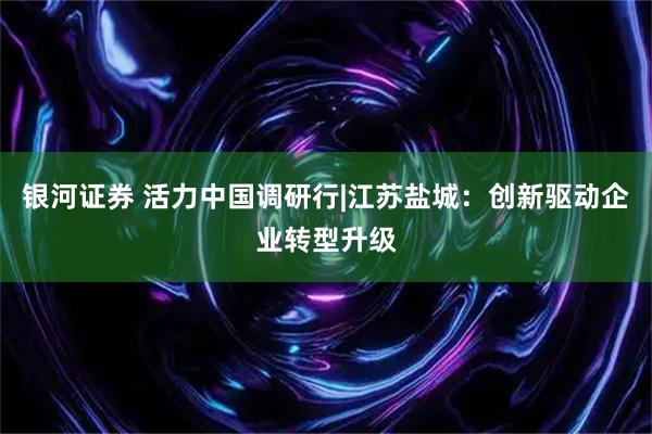 银河证券 活力中国调研行|江苏盐城：创新驱动企业转型升级