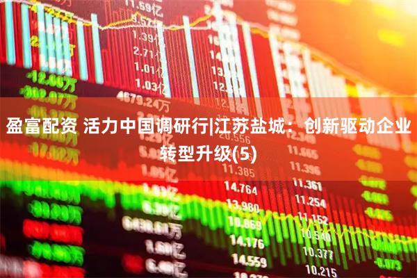 盈富配资 活力中国调研行|江苏盐城：创新驱动企业转型升级(5)