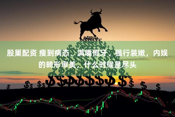 股巢配资 瘦到病态、满嘴假牙、强行装嫩，内娱的畸形审美，什么时候是尽头